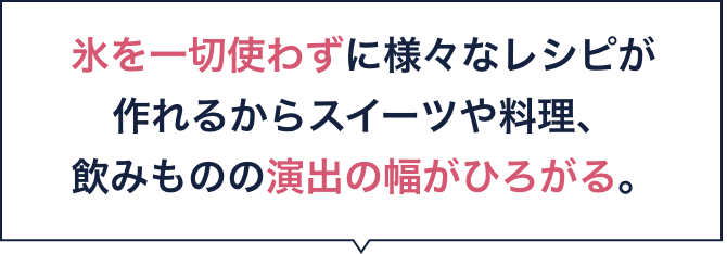 氷を一切使わずに様々なレシピが作れるからスイーツや料理、飲みものの演出の幅がひろがる